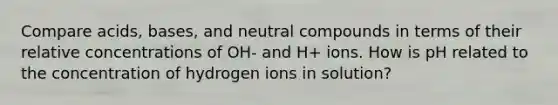 Compare acids, bases, and neutral compounds in terms of their relative concentrations of OH- and H+ ions. How is pH related to the concentration of hydrogen ions in solution?