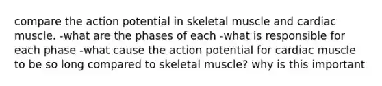 compare the action potential in skeletal muscle and cardiac muscle. -what are the phases of each -what is responsible for each phase -what cause the action potential for cardiac muscle to be so long compared to skeletal muscle? why is this important