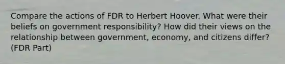 Compare the actions of FDR to Herbert Hoover. What were their beliefs on government responsibility? How did their views on the relationship between government, economy, and citizens differ? (FDR Part)