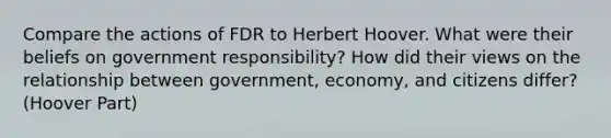 Compare the actions of FDR to Herbert Hoover. What were their beliefs on government responsibility? How did their views on the relationship between government, economy, and citizens differ? (Hoover Part)