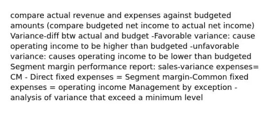 compare actual revenue and expenses against budgeted amounts (compare budgeted net income to actual net income) Variance-diff btw actual and budget -Favorable variance: cause operating income to be higher than budgeted -unfavorable variance: causes operating income to be lower than budgeted Segment margin performance report: sales-variance expenses= CM - Direct fixed expenses = Segment margin-Common fixed expenses = operating income Management by exception -analysis of variance that exceed a minimum level