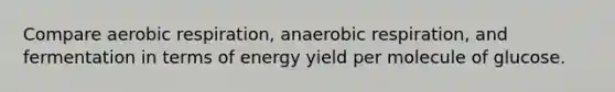 Compare aerobic respiration, anaerobic respiration, and fermentation in terms of energy yield per molecule of glucose.