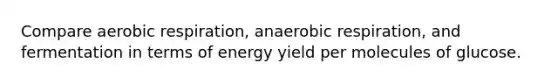 Compare aerobic respiration, anaerobic respiration, and fermentation in terms of energy yield per molecules of glucose.