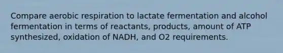 Compare aerobic respiration to lactate fermentation and alcohol fermentation in terms of reactants, products, amount of ATP synthesized, oxidation of NADH, and O2 requirements.