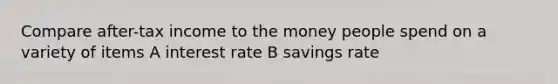 Compare after-tax income to the money people spend on a variety of items A interest rate B savings rate