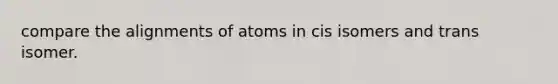 compare the alignments of atoms in cis isomers and trans isomer.