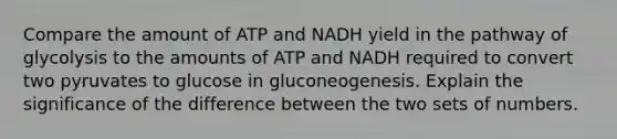 Compare the amount of ATP and NADH yield in the pathway of glycolysis to the amounts of ATP and NADH required to convert two pyruvates to glucose in gluconeogenesis. Explain the significance of the difference between the two sets of numbers.