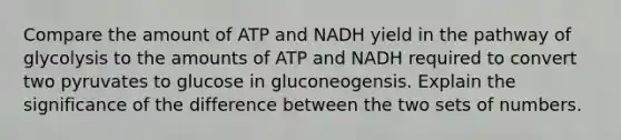 Compare the amount of ATP and NADH yield in the pathway of glycolysis to the amounts of ATP and NADH required to convert two pyruvates to glucose in gluconeogensis. Explain the significance of the difference between the two sets of numbers.