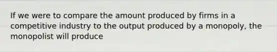 If we were to compare the amount produced by firms in a competitive industry to the output produced by a monopoly, the monopolist will produce