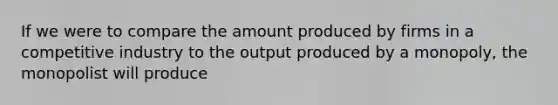 If we were to compare the amount produced by firms in a competitive industry to the output produced by a​ monopoly, the monopolist will produce