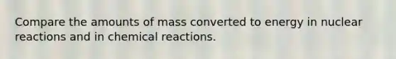 Compare the amounts of mass converted to energy in nuclear reactions and in chemical reactions.