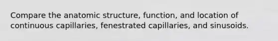 Compare the anatomic structure, function, and location of continuous capillaries, fenestrated capillaries, and sinusoids.