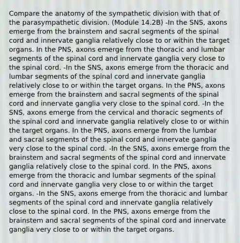 Compare the anatomy of the sympathetic division with that of the parasympathetic division. (Module 14.2B) -In the SNS, axons emerge from the brainstem and sacral segments of the spinal cord and innervate ganglia relatively close to or within the target organs. In the PNS, axons emerge from the thoracic and lumbar segments of the spinal cord and innervate ganglia very close to the spinal cord. -In the SNS, axons emerge from the thoracic and lumbar segments of the spinal cord and innervate ganglia relatively close to or within the target organs. In the PNS, axons emerge from the brainstem and sacral segments of the spinal cord and innervate ganglia very close to the spinal cord. -In the SNS, axons emerge from the cervical and thoracic segments of the spinal cord and innervate ganglia relatively close to or within the target organs. In the PNS, axons emerge from the lumbar and sacral segments of the spinal cord and innervate ganglia very close to the spinal cord. -In the SNS, axons emerge from the brainstem and sacral segments of the spinal cord and innervate ganglia relatively close to the spinal cord. In the PNS, axons emerge from the thoracic and lumbar segments of the spinal cord and innervate ganglia very close to or within the target organs. -In the SNS, axons emerge from the thoracic and lumbar segments of the spinal cord and innervate ganglia relatively close to the spinal cord. In the PNS, axons emerge from the brainstem and sacral segments of the spinal cord and innervate ganglia very close to or within the target organs.