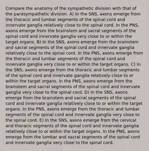 Compare the anatomy of the sympathetic division with that of the parasympathetic division. A) In the SNS, axons emerge from the thoracic and lumbar segments of the spinal cord and innervate ganglia relatively close to the spinal cord. In the PNS, axons emerge from the brainstem and sacral segments of the spinal cord and innervate ganglia very close to or within the target organs. B) In the SNS, axons emerge from the brainstem and sacral segments of the spinal cord and innervate ganglia relatively close to the spinal cord. In the PNS, axons emerge from the thoracic and lumbar segments of the spinal cord and innervate ganglia very close to or within the target organs. C) In the SNS, axons emerge from the thoracic and lumbar segments of the spinal cord and innervate ganglia relatively close to or within the target organs. In the PNS, axons emerge from the brainstem and sacral segments of the spinal cord and innervate ganglia very close to the spinal cord. D) In the SNS, axons emerge from the brainstem and sacral segments of the spinal cord and innervate ganglia relatively close to or within the target organs. In the PNS, axons emerge from the thoracic and lumbar segments of the spinal cord and innervate ganglia very close to the spinal cord. E) In the SNS, axons emerge from the cervical and thoracic segments of the spinal cord and innervate ganglia relatively close to or within the target organs. In the PNS, axons emerge from the lumbar and sacral segments of the spinal cord and innervate ganglia very close to the spinal cord.