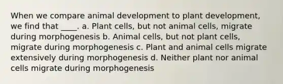 When we compare animal development to plant development, we find that ____. a. Plant cells, but not animal cells, migrate during morphogenesis b. Animal cells, but not plant cells, migrate during morphogenesis c. Plant and animal cells migrate extensively during morphogenesis d. Neither plant nor animal cells migrate during morphogenesis