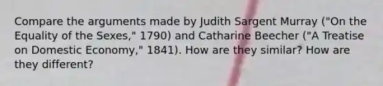 Compare the arguments made by Judith Sargent Murray ("On the Equality of the Sexes," 1790) and Catharine Beecher ("A Treatise on Domestic Economy," 1841). How are they similar? How are they different?