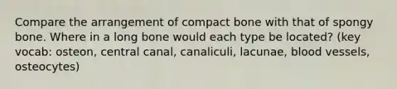 Compare the arrangement of compact bone with that of spongy bone. Where in a long bone would each type be located? (key vocab: osteon, central canal, canaliculi, lacunae, blood vessels, osteocytes)