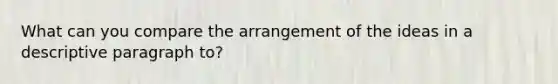 What can you compare the arrangement of the ideas in a descriptive paragraph to?