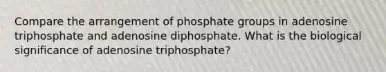 Compare the arrangement of phosphate groups in adenosine triphosphate and adenosine diphosphate. What is the biological significance of adenosine triphosphate?