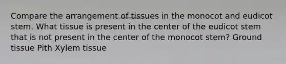 Compare the arrangement of tissues in the monocot and eudicot stem. What tissue is present in the center of the eudicot stem that is not present in the center of the monocot stem? Ground tissue Pith Xylem tissue