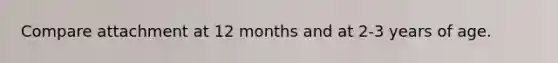 Compare attachment at 12 months and at 2-3 years of age.