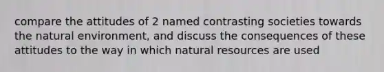 compare the attitudes of 2 named contrasting societies towards the natural environment, and discuss the consequences of these attitudes to the way in which natural resources are used