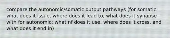 compare the autonomic/somatic output pathways (for somatic: what does it issue, where does it lead to, what does it synapse with for autonomic: what nf does it use, where does it cross, and what does it end in)