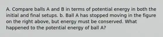 A. Compare balls A and B in terms of potential energy in both the initial and final setups. b. Ball A has stopped moving in the figure on the right above, but energy must be conserved. What happened to the potential energy of ball A?