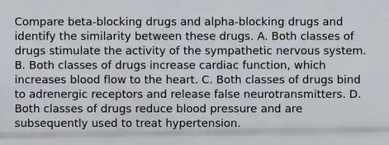 Compare beta-blocking drugs and alpha-blocking drugs and identify the similarity between these drugs. A. Both classes of drugs stimulate the activity of the sympathetic nervous system. B. Both classes of drugs increase cardiac function, which increases blood flow to the heart. C. Both classes of drugs bind to adrenergic receptors and release false neurotransmitters. D. Both classes of drugs reduce blood pressure and are subsequently used to treat hypertension.