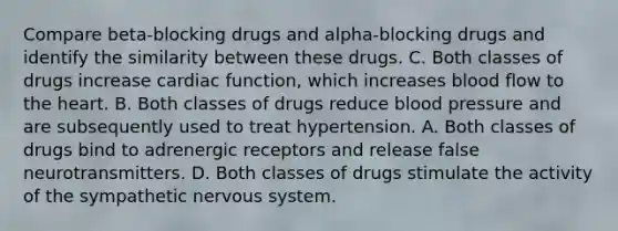 Compare beta-blocking drugs and alpha-blocking drugs and identify the similarity between these drugs. C. Both classes of drugs increase cardiac function, which increases blood flow to the heart. B. Both classes of drugs reduce blood pressure and are subsequently used to treat hypertension. A. Both classes of drugs bind to adrenergic receptors and release false neurotransmitters. D. Both classes of drugs stimulate the activity of the sympathetic nervous system.