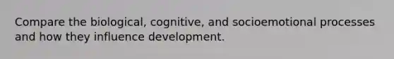 Compare the biological, cognitive, and socioemotional processes and how they influence development.