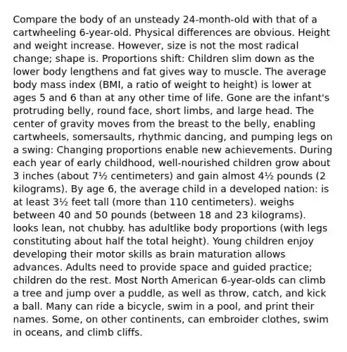 Compare the body of an unsteady 24-month-old with that of a cartwheeling 6-year-old. Physical differences are obvious. Height and weight increase. However, size is not the most radical change; shape is. Proportions shift: Children slim down as the lower body lengthens and fat gives way to muscle. The average body mass index (BMI, a ratio of weight to height) is lower at ages 5 and 6 than at any other time of life. Gone are the infant's protruding belly, round face, short limbs, and large head. The center of gravity moves from the breast to the belly, enabling cartwheels, somersaults, rhythmic dancing, and pumping legs on a swing: Changing proportions enable new achievements. During each year of early childhood, well-nourished children grow about 3 inches (about 7½ centimeters) and gain almost 4½ pounds (2 kilograms). By age 6, the average child in a developed nation: is at least 3½ feet tall (<a href='https://www.questionai.com/knowledge/keWHlEPx42-more-than' class='anchor-knowledge'>more than</a> 110 centimeters). weighs between 40 and 50 pounds (between 18 and 23 kilograms). looks lean, not chubby. has adultlike body proportions (with legs constituting about half the total height). Young children enjoy developing their motor skills as brain maturation allows advances. Adults need to provide space and guided practice; children do the rest. Most North American 6-year-olds can climb a tree and jump over a puddle, as well as throw, catch, and kick a ball. Many can ride a bicycle, swim in a pool, and print their names. Some, on other continents, can embroider clothes, swim in oceans, and climb cliffs.