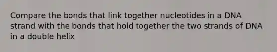 Compare the bonds that link together nucleotides in a DNA strand with the bonds that hold together the two strands of DNA in a double helix