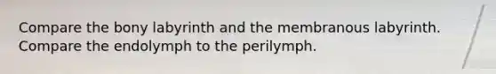 Compare the bony labyrinth and the membranous labyrinth. Compare the endolymph to the perilymph.