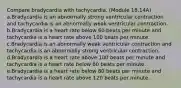 Compare bradycardia with tachycardia. (Module 18.14A) a.Bradycardia is an abnormally strong ventricular contraction and tachycardia is an abnormally weak ventricular contraction. b.Bradycardia is a heart rate below 60 beats per minute and tachycardia is a heart rate above 100 beats per minute. c.Bradycardia is an abnormally weak ventricular contraction and tachycardia is an abnormally strong ventricular contraction. d.Bradycardia is a heart rate above 100 beats per minute and tachycardia is a heart rate below 60 beats per minute. e.Bradycardia is a heart rate below 80 beats per minute and tachycardia is a heart rate above 120 beats per minute.