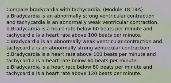 Compare bradycardia with tachycardia. (Module 18.14A) a.Bradycardia is an abnormally strong ventricular contraction and tachycardia is an abnormally weak ventricular contraction. b.Bradycardia is a heart rate below 60 beats per minute and tachycardia is a heart rate above 100 beats per minute. c.Bradycardia is an abnormally weak ventricular contraction and tachycardia is an abnormally strong ventricular contraction. d.Bradycardia is a heart rate above 100 beats per minute and tachycardia is a heart rate below 60 beats per minute. e.Bradycardia is a heart rate below 80 beats per minute and tachycardia is a heart rate above 120 beats per minute.