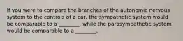 If you were to compare the branches of the autonomic nervous system to the controls of a car, the sympathetic system would be comparable to a ________, while the parasympathetic system would be comparable to a ________.