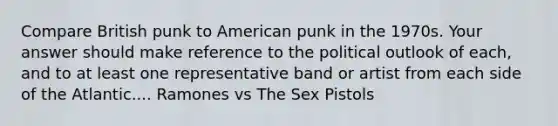 Compare British punk to American punk in the 1970s. Your answer should make reference to the political outlook of each, and to at least one representative band or artist from each side of the Atlantic.... Ramones vs The Sex Pistols