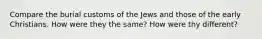 Compare the burial customs of the Jews and those of the early Christians. How were they the same? How were thy different?