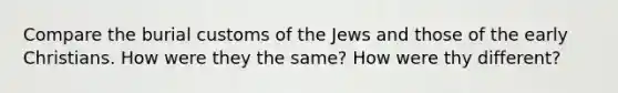 Compare the burial customs of the Jews and those of the early Christians. How were they the same? How were thy different?