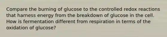 Compare the burning of glucose to the controlled redox reactions that harness energy from the breakdown of glucose in the cell. How is fermentation different from respiration in terms of the oxidation of glucose?