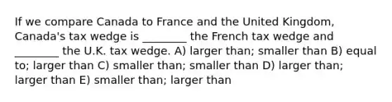 If we compare Canada to France and the United Kingdom, Canada's tax wedge is ________ the French tax wedge and ________ the U.K. tax wedge. A) larger than; smaller than B) equal to; larger than C) smaller than; smaller than D) larger than; larger than E) smaller than; larger than