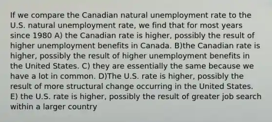 If we compare the Canadian natural unemployment rate to the U.S. natural unemployment rate, we find that for most years since 1980 A) the Canadian rate is higher, possibly the result of higher unemployment benefits in Canada. B)the Canadian rate is higher, possibly the result of higher unemployment benefits in the United States. C) they are essentially the same because we have a lot in common. D)The U.S. rate is higher, possibly the result of more structural change occurring in the United States. E) the U.S. rate is higher, possibly the result of greater job search within a larger country