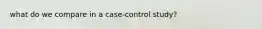 what do we compare in a case-control study?