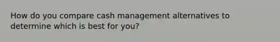 How do you compare cash management alternatives to determine which is best for you?