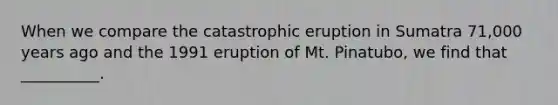 When we compare the catastrophic eruption in Sumatra 71,000 years ago and the 1991 eruption of Mt. Pinatubo, we find that __________.