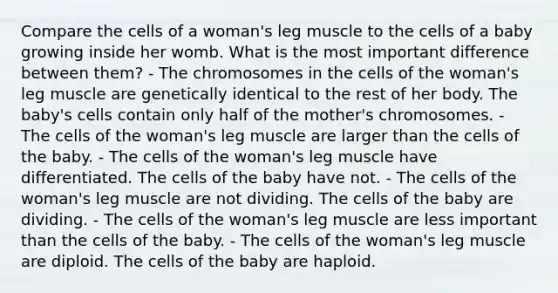 Compare the cells of a woman's leg muscle to the cells of a baby growing inside her womb. What is the most important difference between them? - The chromosomes in the cells of the woman's leg muscle are genetically identical to the rest of her body. The baby's cells contain only half of the mother's chromosomes. - The cells of the woman's leg muscle are larger than the cells of the baby. - The cells of the woman's leg muscle have differentiated. The cells of the baby have not. - The cells of the woman's leg muscle are not dividing. The cells of the baby are dividing. - The cells of the woman's leg muscle are less important than the cells of the baby. - The cells of the woman's leg muscle are diploid. The cells of the baby are haploid.