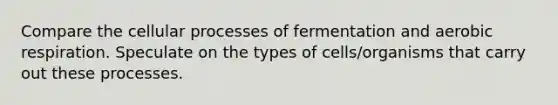 Compare the cellular processes of fermentation and aerobic respiration. Speculate on the types of cells/organisms that carry out these processes.