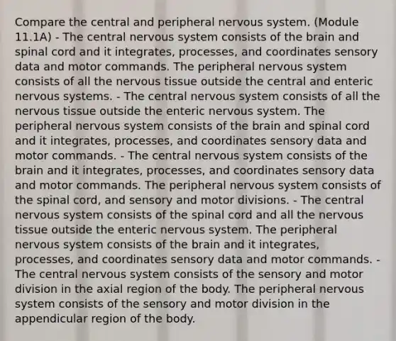 Compare the central and peripheral nervous system. (Module 11.1A) - The central nervous system consists of <a href='https://www.questionai.com/knowledge/kLMtJeqKp6-the-brain' class='anchor-knowledge'>the brain</a> and spinal cord and it integrates, processes, and coordinates sensory data and motor commands. The peripheral nervous system consists of all the <a href='https://www.questionai.com/knowledge/kqA5Ws88nP-nervous-tissue' class='anchor-knowledge'>nervous tissue</a> outside the central and enteric nervous systems. - The central nervous system consists of all the nervous tissue outside the enteric nervous system. The peripheral nervous system consists of the brain and spinal cord and it integrates, processes, and coordinates sensory data and motor commands. - The central nervous system consists of the brain and it integrates, processes, and coordinates sensory data and motor commands. The peripheral nervous system consists of <a href='https://www.questionai.com/knowledge/kkAfzcJHuZ-the-spinal-cord' class='anchor-knowledge'>the spinal cord</a>, and sensory and motor divisions. - The central nervous system consists of the spinal cord and all the nervous tissue outside the enteric nervous system. The peripheral nervous system consists of the brain and it integrates, processes, and coordinates sensory data and motor commands. - The central nervous system consists of the sensory and motor division in the axial region of the body. The peripheral nervous system consists of the sensory and motor division in the appendicular region of the body.