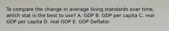 To compare the change in average living standards over time, which stat is the best to use? A. GDP B. GDP per capita C. real GDP per capita D. real GDP E. GDP Deflator